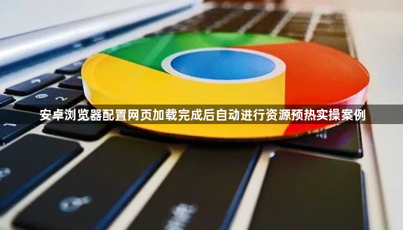 安卓浏览器配置网页加载完成后自动进行资源预热实操案例1