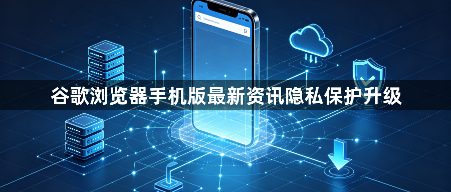 谷歌浏览器手机版最新资讯隐私保护升级1