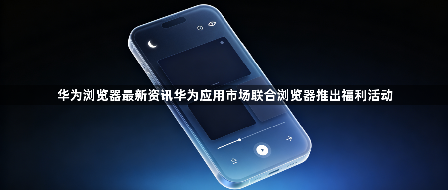 华为浏览器最新资讯华为应用市场联合浏览器推出福利活动1