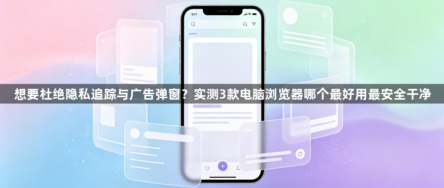 想要杜绝隐私追踪与广告弹窗？实测3款电脑浏览器哪个最好用最安全干净1